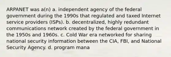 ARPANET was a(n) a. independent agency of the federal government during the 1990s that regulated and taxed Internet service providers (ISPs). b. decentralized, highly redundant communications network created by the federal government in the 1950s and 1960s. c. Cold War era networked for sharing national security information between the CIA, FBI, and National Security Agency. d. program mana