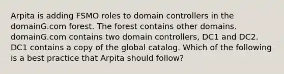 Arpita is adding FSMO roles to domain controllers in the domainG.com forest. The forest contains other domains. domainG.com contains two domain controllers, DC1 and DC2. DC1 contains a copy of the global catalog. Which of the following is a best practice that Arpita should follow?