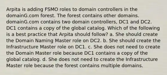 Arpita is adding FSMO roles to domain controllers in the domainG.com forest. The forest contains other domains. domainG.com contains two domain controllers, DC1 and DC2. DC1 contains a copy of the global catalog. Which of the following is a best practice that Arpita should follow? a. She should create the Domain Naming Master role on DC2. b. She should create the Infrastructure Master role on DC1. c. She does not need to create the Domain Master role because DC1 contains a copy of the global catalog. d. She does not need to create the Infrastructure Master role because the forest contains multiple domains.