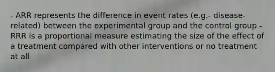 - ARR represents the difference in event rates (e.g.- disease-related) between the experimental group and the control group - RRR is a proportional measure estimating the size of the effect of a treatment compared with other interventions or no treatment at all