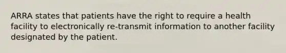 ARRA states that patients have the right to require a health facility to electronically re-transmit information to another facility designated by the patient.