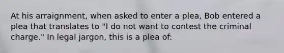 At his arraignment, when asked to enter a plea, Bob entered a plea that translates to "I do not want to contest the criminal charge." In legal jargon, this is a plea of: