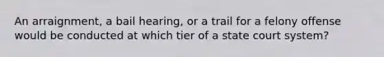 An arraignment, a bail hearing, or a trail for a felony offense would be conducted at which tier of a state court system?