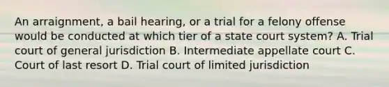 An arraignment, a bail hearing, or a trial for a felony offense would be conducted at which tier of a state court system? A. Trial court of general jurisdiction B. Intermediate appellate court C. Court of last resort D. Trial court of limited jurisdiction