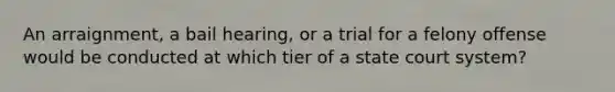 An arraignment, a bail hearing, or a trial for a felony offense would be conducted at which tier of a state court system?