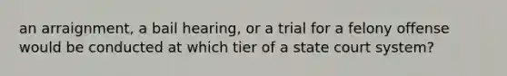 an arraignment, a bail hearing, or a trial for a felony offense would be conducted at which tier of a state court system?