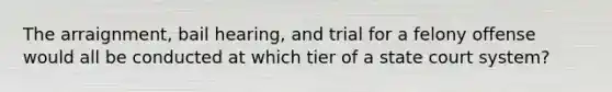 The arraignment, bail hearing, and trial for a felony offense would all be conducted at which tier of a state court system?