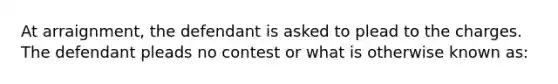 At arraignment, the defendant is asked to plead to the charges. The defendant pleads no contest or what is otherwise known as: