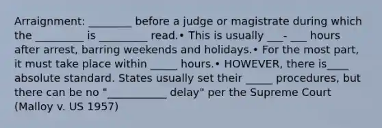 Arraignment: ________ before a judge or magistrate during which the _________ is _________ read.• This is usually ___- ___ hours after arrest, barring weekends and holidays.• For the most part, it must take place within _____ hours.• HOWEVER, there is____ absolute standard. States usually set their _____ procedures, but there can be no "___________ delay" per the Supreme Court (Malloy v. US 1957)