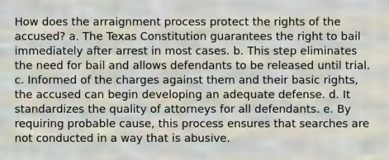 How does the arraignment process protect the rights of the accused? a. The Texas Constitution guarantees the right to bail immediately after arrest in most cases. b. This step eliminates the need for bail and allows defendants to be released until trial. c. Informed of the charges against them and their basic rights, the accused can begin developing an adequate defense. d. It standardizes the quality of attorneys for all defendants. e. By requiring probable cause, this process ensures that searches are not conducted in a way that is abusive.