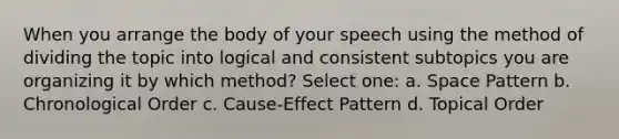 When you arrange the body of your speech using the method of dividing the topic into logical and consistent subtopics you are organizing it by which method? Select one: a. Space Pattern b. Chronological Order c. Cause-Effect Pattern d. Topical Order