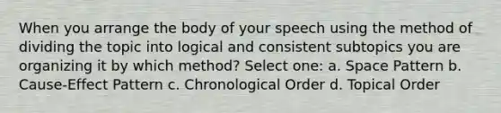 When you arrange the body of your speech using the method of dividing the topic into logical and consistent subtopics you are organizing it by which method? Select one: a. Space Pattern b. Cause-Effect Pattern c. Chronological Order d. Topical Order