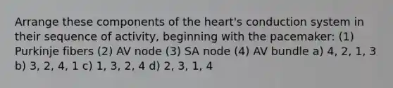 Arrange these components of the heart's conduction system in their sequence of activity, beginning with the pacemaker: (1) Purkinje fibers (2) AV node (3) SA node (4) AV bundle a) 4, 2, 1, 3 b) 3, 2, 4, 1 c) 1, 3, 2, 4 d) 2, 3, 1, 4