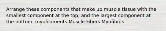 Arrange these components that make up muscle tissue with the smallest component at the top, and the largest component at the bottom. myofilaments Muscle Fibers Myofibrils