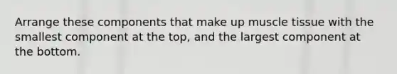 Arrange these components that make up muscle tissue with the smallest component at the top, and the largest component at the bottom.