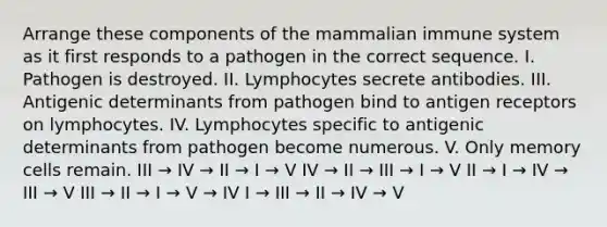 Arrange these components of the mammalian immune system as it first responds to a pathogen in the correct sequence. I. Pathogen is destroyed. II. Lymphocytes secrete antibodies. III. Antigenic determinants from pathogen bind to antigen receptors on lymphocytes. IV. Lymphocytes specific to antigenic determinants from pathogen become numerous. V. Only memory cells remain. III → IV → II → I → V IV → II → III → I → V II → I → IV → III → V III → II → I → V → IV I → III → II → IV → V