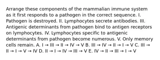 Arrange these components of the mammalian immune system as it first responds to a pathogen in the correct sequence. I. Pathogen is destroyed. II. Lymphocytes secrete antibodies. III. Antigenic determinants from pathogen bind to antigen receptors on lymphocytes. IV. Lymphocytes specific to antigenic determinants from pathogen become numerous. V. Only memory cells remain. A. I → III → II → IV → V B. III → IV → II → I → V C. III → II → I → V → IV D. II → I → IV → III → V E. IV → II → III → I → V