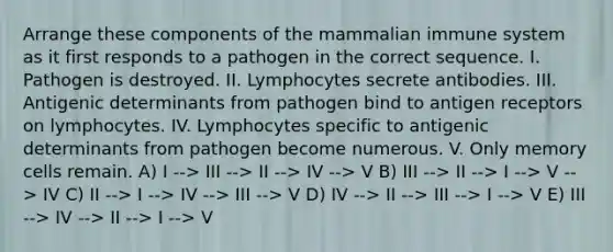 Arrange these components of the mammalian immune system as it first responds to a pathogen in the correct sequence. I. Pathogen is destroyed. II. Lymphocytes secrete antibodies. III. Antigenic determinants from pathogen bind to antigen receptors on lymphocytes. IV. Lymphocytes specific to antigenic determinants from pathogen become numerous. V. Only memory cells remain. A) I --> III --> II --> IV --> V B) III --> II --> I --> V --> IV C) II --> I --> IV --> III --> V D) IV --> II --> III --> I --> V E) III --> IV --> II --> I --> V