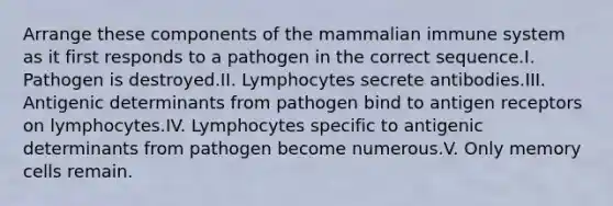 Arrange these components of the mammalian immune system as it first responds to a pathogen in the correct sequence.I. Pathogen is destroyed.II. Lymphocytes secrete antibodies.III. Antigenic determinants from pathogen bind to antigen receptors on lymphocytes.IV. Lymphocytes specific to antigenic determinants from pathogen become numerous.V. Only memory cells remain.