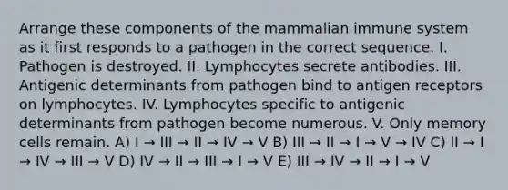 Arrange these components of the mammalian immune system as it first responds to a pathogen in the correct sequence. I. Pathogen is destroyed. II. Lymphocytes secrete antibodies. III. Antigenic determinants from pathogen bind to antigen receptors on lymphocytes. IV. Lymphocytes specific to antigenic determinants from pathogen become numerous. V. Only memory cells remain. A) I → III → II → IV → V B) III → II → I → V → IV C) II → I → IV → III → V D) IV → II → III → I → V E) III → IV → II → I → V