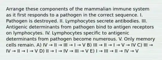 Arrange these components of the mammalian immune system as it first responds to a pathogen in the correct sequence. I. Pathogen is destroyed. II. Lymphocytes secrete antibodies. III. Antigenic determinants from pathogen bind to antigen receptors on lymphocytes. IV. Lymphocytes specific to antigenic determinants from pathogen become numerous. V. Only memory cells remain. A) IV → II → III → I → V B) III → II → I → V → IV C) III → IV → II → I → V D) II → I → IV → III → V E) I → III → II → IV → V