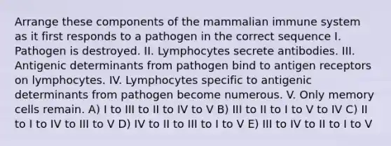 Arrange these components of the mammalian immune system as it first responds to a pathogen in the correct sequence I. Pathogen is destroyed. II. Lymphocytes secrete antibodies. III. Antigenic determinants from pathogen bind to antigen receptors on lymphocytes. IV. Lymphocytes specific to antigenic determinants from pathogen become numerous. V. Only memory cells remain. A) I to III to II to IV to V B) III to II to I to V to IV C) II to I to IV to III to V D) IV to II to III to I to V E) III to IV to II to I to V