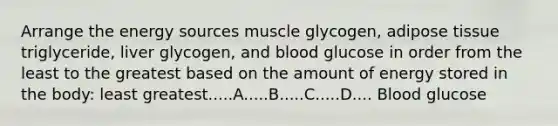 Arrange the energy sources muscle glycogen, adipose tissue triglyceride, liver glycogen, and blood glucose in order from the least to the greatest based on the amount of energy stored in the body: least greatest.....A.....B.....C.....D.... Blood glucose