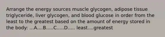 Arrange the energy sources muscle glycogen, adipose tissue triglyceride, liver glycogen, and blood glucose in order from the least to the greatest based on the amount of energy stored in the body: ...A....B.....C.....D..... least....greatest