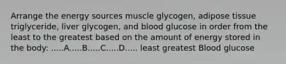 Arrange the energy sources muscle glycogen, adipose tissue triglyceride, liver glycogen, and blood glucose in order from the least to the greatest based on the amount of energy stored in the body: .....A.....B.....C.....D..... least greatest Blood glucose