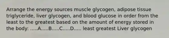 Arrange the energy sources muscle glycogen, adipose tissue triglyceride, liver glycogen, and blood glucose in order from the least to the greatest based on the amount of energy stored in the body: .....A.....B.....C.....D..... least greatest Liver glycogen