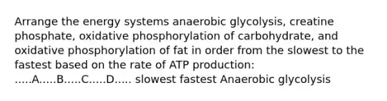 Arrange the energy systems anaerobic glycolysis, creatine phosphate, oxidative phosphorylation of carbohydrate, and oxidative phosphorylation of fat in order from the slowest to the fastest based on the rate of ATP production: .....A.....B.....C.....D..... slowest fastest Anaerobic glycolysis