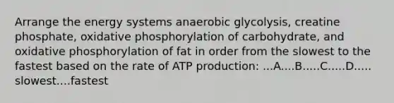 Arrange the energy systems anaerobic glycolysis, creatine phosphate, oxidative phosphorylation of carbohydrate, and oxidative phosphorylation of fat in order from the slowest to the fastest based on the rate of ATP production: ...A....B.....C.....D..... slowest....fastest