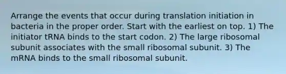 Arrange the events that occur during translation initiation in bacteria in the proper order. Start with the earliest on top. 1) The initiator tRNA binds to the start codon. 2) The large ribosomal subunit associates with the small ribosomal subunit. 3) The mRNA binds to the small ribosomal subunit.