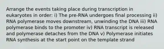 Arrange the events taking place during transcription in eukaryotes in order: i) The pre-RNA undergoes final processing ii) RNA polymerase moves downstream, unwinding the DNA iii) RNA polymerase binds to the promoter iv) RNA transcript is released and polymerase detaches from the DNA v) Polymerase initiates RNA synthesis at the start point on the template strand