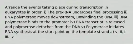 Arrange the events taking place during transcription in eukaryotes in order: i) The pre-RNA undergoes final processing ii) RNA polymerase moves downstream, unwinding the DNA iii) RNA polymerase binds to the promoter iv) RNA transcript is released and polymerase detaches from the DNA v) Polymerase initiates RNA synthesis at the start point on the template strand a) v, ii, i, iii, iv