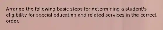 Arrange the following basic steps for determining a student's eligibility for special education and related services in the correct order.