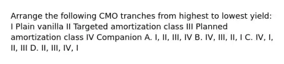 Arrange the following CMO tranches from highest to lowest yield: I Plain vanilla II Targeted amortization class III Planned amortization class IV Companion A. I, II, III, IV B. IV, III, II, I C. IV, I, II, III D. II, III, IV, I