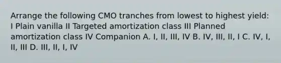 Arrange the following CMO tranches from lowest to highest yield: I Plain vanilla II Targeted amortization class III Planned amortization class IV Companion A. I, II, III, IV B. IV, III, II, I C. IV, I, II, III D. III, II, I, IV