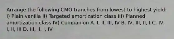 Arrange the following CMO tranches from lowest to highest yield: I) Plain vanilla II) Targeted amortization class III) Planned amortization class IV) Companion A. I, II, III, IV B. IV, III, II, I C. IV, I, II, III D. III, II, I, IV