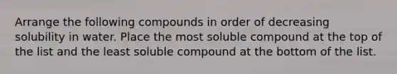 Arrange the following compounds in order of decreasing solubility in water. Place the most soluble compound at the top of the list and the least soluble compound at the bottom of the list.