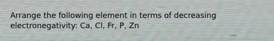 Arrange the following element in terms of decreasing electronegativity: Ca, Cl, Fr, P, Zn