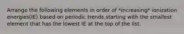 Arrange the following elements in order of *increasing* ionization energies(IE) based on periodic trends,starting with the smallest element that has the lowest IE at the top of the list.