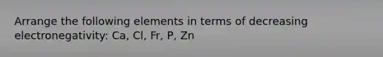 Arrange the following elements in terms of decreasing electronegativity: Ca, Cl, Fr, P, Zn