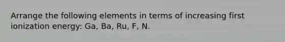 Arrange the following elements in terms of increasing first ionization energy: Ga, Ba, Ru, F, N.