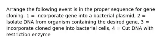 Arrange the following event is in the proper sequence for gene cloning. 1 = Incorporate gene into a bacterial plasmid, 2 = Isolate DNA from organism containing the desired gene, 3 = Incorporate cloned gene into bacterial cells, 4 = Cut DNA with restriction enzyme