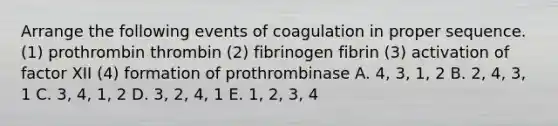 Arrange the following events of coagulation in proper sequence. (1) prothrombin thrombin (2) fibrinogen fibrin (3) activation of factor XII (4) formation of prothrombinase A. 4, 3, 1, 2 B. 2, 4, 3, 1 C. 3, 4, 1, 2 D. 3, 2, 4, 1 E. 1, 2, 3, 4