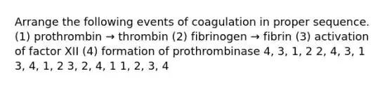 Arrange the following events of coagulation in proper sequence. (1) prothrombin → thrombin (2) fibrinogen → fibrin (3) activation of factor XII (4) formation of prothrombinase 4, 3, 1, 2 2, 4, 3, 1 3, 4, 1, 2 3, 2, 4, 1 1, 2, 3, 4