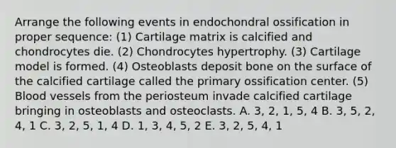 Arrange the following events in endochondral ossification in proper sequence: (1) Cartilage matrix is calcified and chondrocytes die. (2) Chondrocytes hypertrophy. (3) Cartilage model is formed. (4) Osteoblasts deposit bone on the surface of the calcified cartilage called the primary ossification center. (5) <a href='https://www.questionai.com/knowledge/kZJ3mNKN7P-blood-vessels' class='anchor-knowledge'>blood vessels</a> from the periosteum invade calcified cartilage bringing in osteoblasts and osteoclasts. A. 3, 2, 1, 5, 4 B. 3, 5, 2, 4, 1 C. 3, 2, 5, 1, 4 D. 1, 3, 4, 5, 2 E. 3, 2, 5, 4, 1