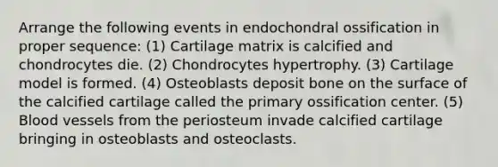 Arrange the following events in endochondral ossification in proper sequence: (1) Cartilage matrix is calcified and chondrocytes die. (2) Chondrocytes hypertrophy. (3) Cartilage model is formed. (4) Osteoblasts deposit bone on the surface of the calcified cartilage called the primary ossification center. (5) Blood vessels from the periosteum invade calcified cartilage bringing in osteoblasts and osteoclasts.