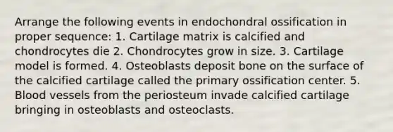 Arrange the following events in endochondral ossification in proper sequence: 1. Cartilage matrix is calcified and chondrocytes die 2. Chondrocytes grow in size. 3. Cartilage model is formed. 4. Osteoblasts deposit bone on the surface of the calcified cartilage called the primary ossification center. 5. Blood vessels from the periosteum invade calcified cartilage bringing in osteoblasts and osteoclasts.